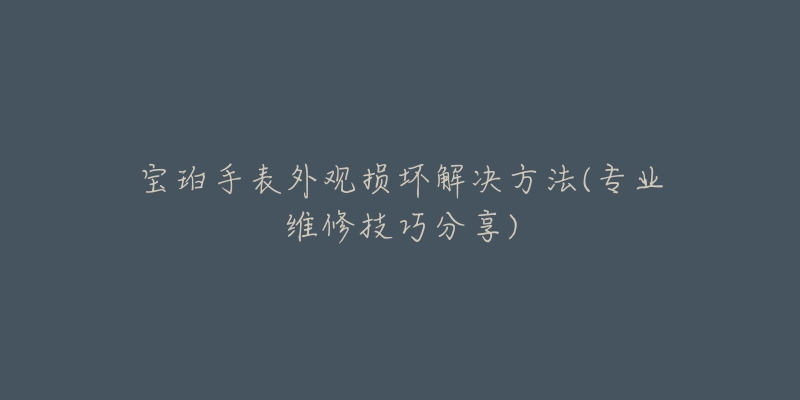 宝珀手表外观损坏解决方法(专业维修技巧分享)