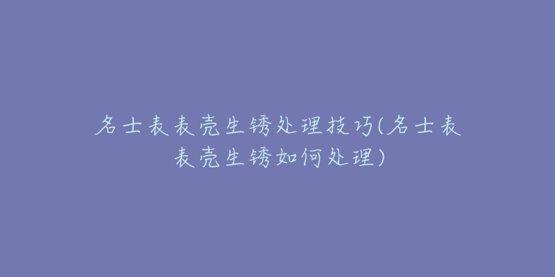 名士表表壳生锈处理技巧(名士表表壳生锈如何处理)