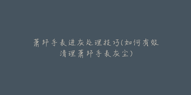 萧邦手表进灰处理技巧(如何有效清理萧邦手表灰尘)