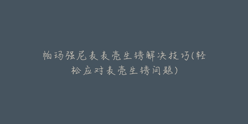 帕玛强尼表表壳生锈解决技巧(轻松应对表壳生锈问题)