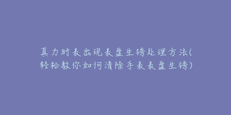 真力时表出现表盘生锈处理方法(轻松教你如何清除手表表盘生锈)