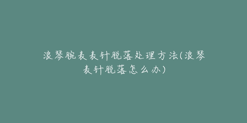 浪琴腕表表针脱落处理方法(浪琴表针脱落怎么办)