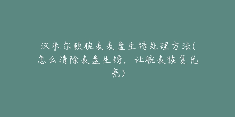 汉米尔顿腕表表盘生锈处理方法(怎么清除表盘生锈，让腕表恢复光亮)