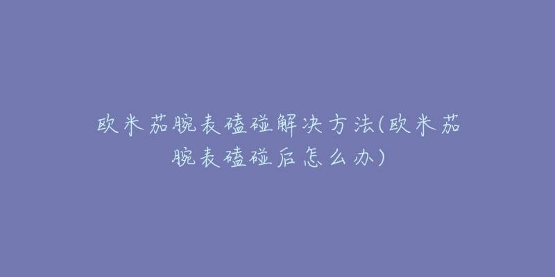 欧米茄腕表磕碰解决方法(欧米茄腕表磕碰后怎么办)