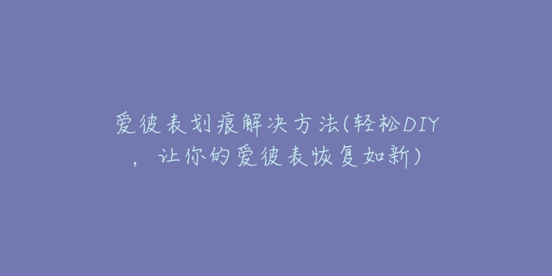 爱彼表划痕解决方法(轻松DIY，让你的爱彼表恢复如新)