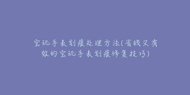 宝玑手表划痕处理方法(省钱又有效的宝玑手表划痕修复技巧)