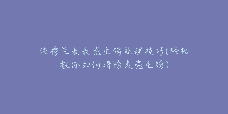 法穆兰表表壳生锈处理技巧(轻松教你如何清除表壳生锈)