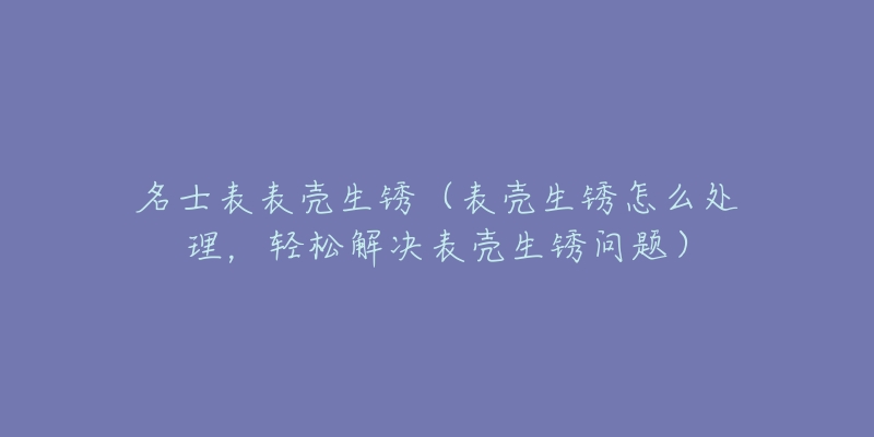 名士表表壳生锈（表壳生锈怎么处理，轻松解决表壳生锈问题）