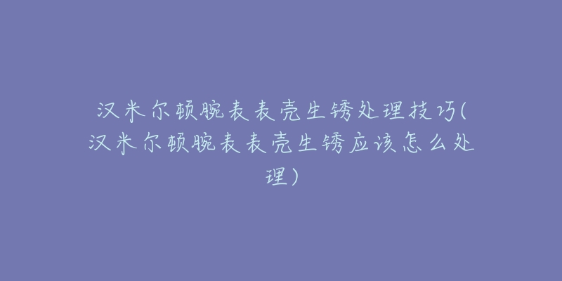 汉米尔顿腕表表壳生锈处理技巧(汉米尔顿腕表表壳生锈应该怎么处理)