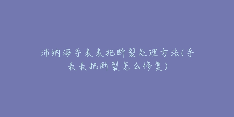 沛纳海手表表把断裂处理方法(手表表把断裂怎么修复)