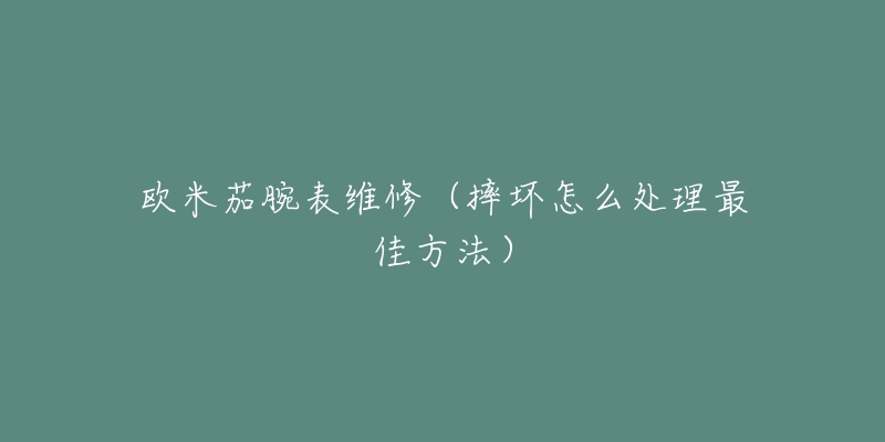 欧米茄腕表维修（摔坏怎么处理最佳方法）