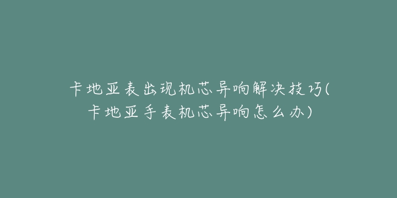 卡地亚表出现机芯异响解决技巧(卡地亚手表机芯异响怎么办)