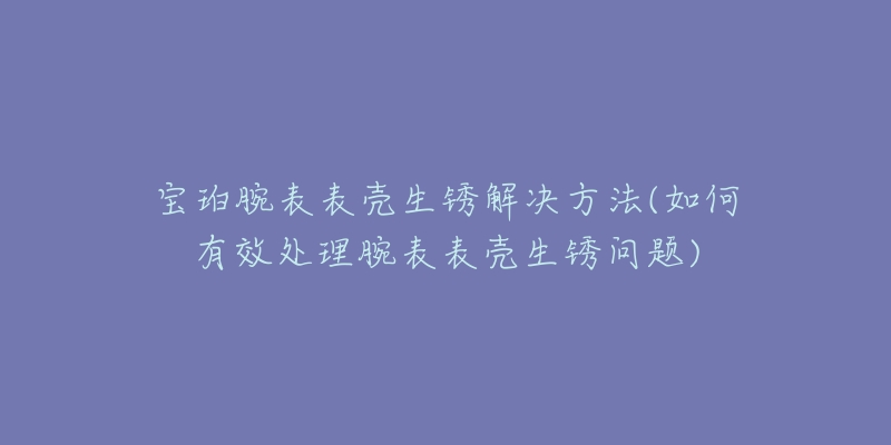 宝珀腕表表壳生锈解决方法(如何有效处理腕表表壳生锈问题)