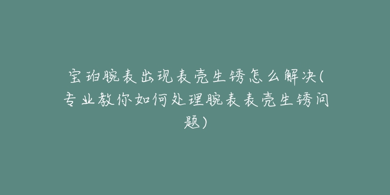 宝珀腕表出现表壳生锈怎么解决(专业教你如何处理腕表表壳生锈问题)