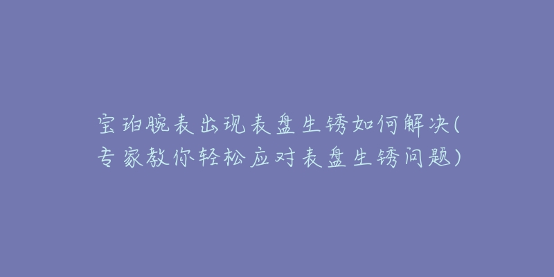 宝珀腕表出现表盘生锈如何解决(专家教你轻松应对表盘生锈问题)