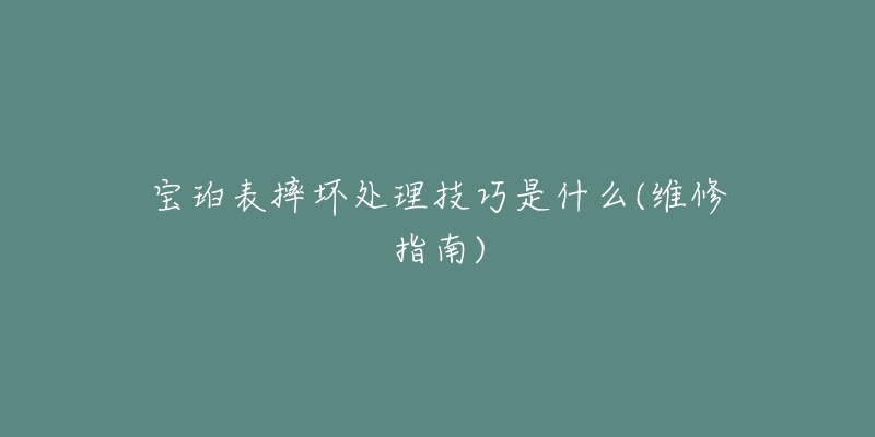 宝珀表摔坏处理技巧是什么(维修指南)