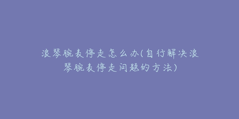 浪琴腕表停走怎么办(自行解决浪琴腕表停走问题的方法)