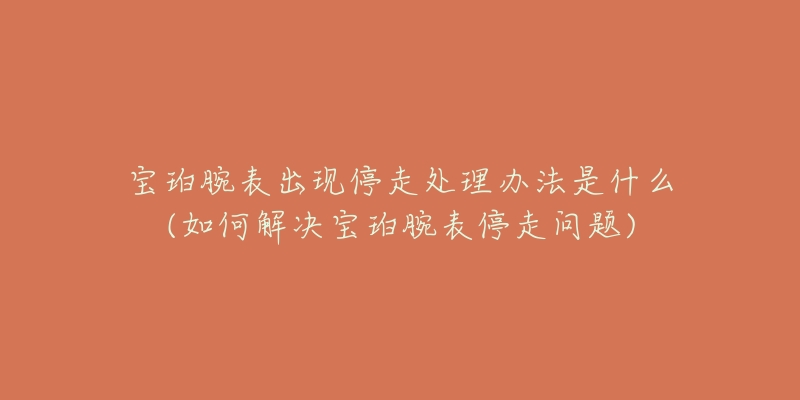 宝珀腕表出现停走处理办法是什么(如何解决宝珀腕表停走问题)