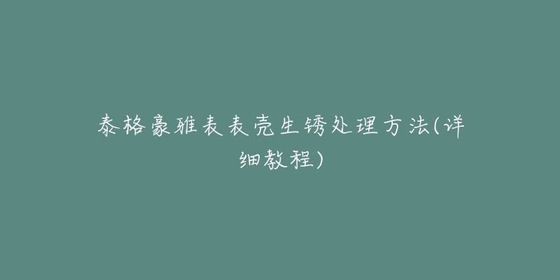 泰格豪雅表表壳生锈处理方法(详细教程)