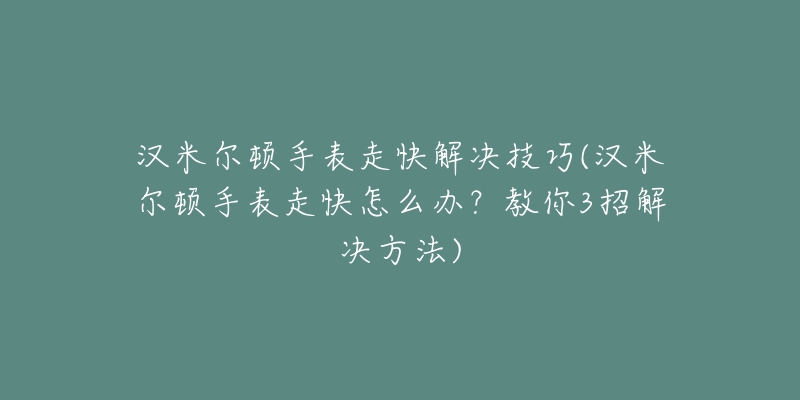 汉米尔顿手表走快解决技巧(汉米尔顿手表走快怎么办？教你3招解决方法)