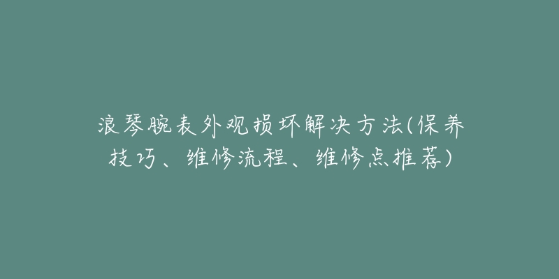 浪琴腕表外观损坏解决方法(保养技巧、维修流程、维修点推荐)