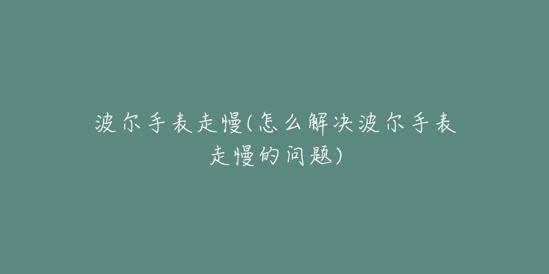 波尔手表走慢(怎么解决波尔手表走慢的问题)