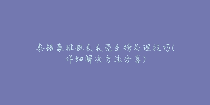 泰格豪雅腕表表壳生锈处理技巧(详细解决方法分享)