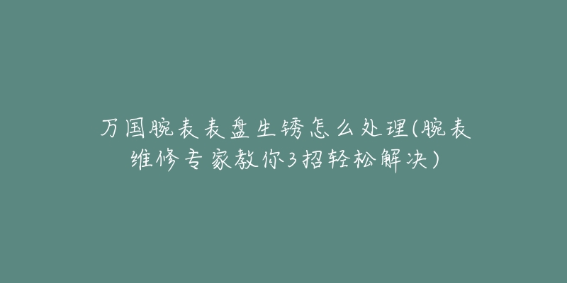 万国腕表表盘生锈怎么处理(腕表维修专家教你3招轻松解决)