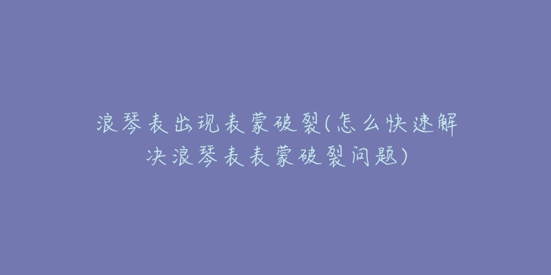 浪琴表出现表蒙破裂(怎么快速解决浪琴表表蒙破裂问题)