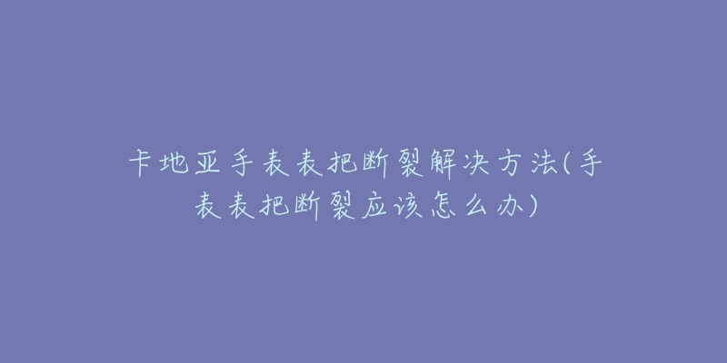 卡地亚手表表把断裂解决方法(手表表把断裂应该怎么办)