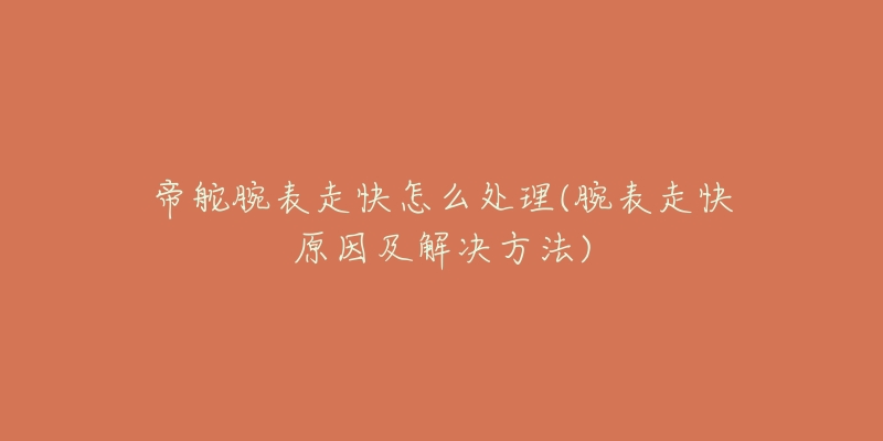 帝舵腕表走快怎么处理(腕表走快原因及解决方法)