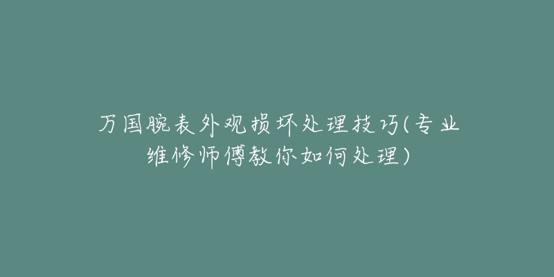 万国腕表外观损坏处理技巧(专业维修师傅教你如何处理)