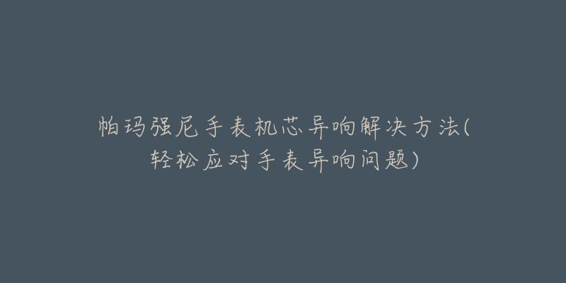 帕玛强尼手表机芯异响解决方法(轻松应对手表异响问题)