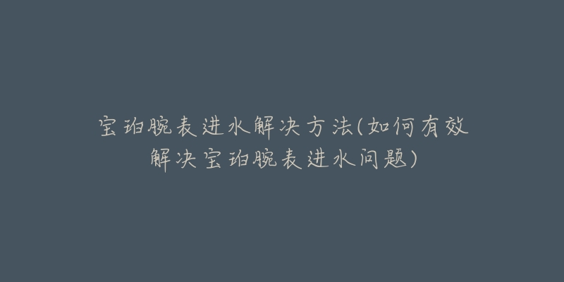 宝珀腕表进水解决方法(如何有效解决宝珀腕表进水问题)