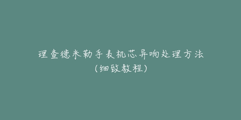 理查德米勒手表机芯异响处理方法(细致教程)