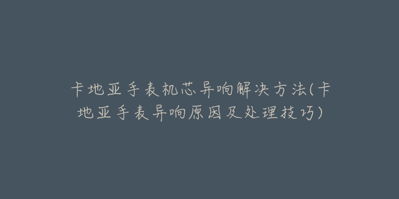 卡地亚手表机芯异响解决方法(卡地亚手表异响原因及处理技巧)