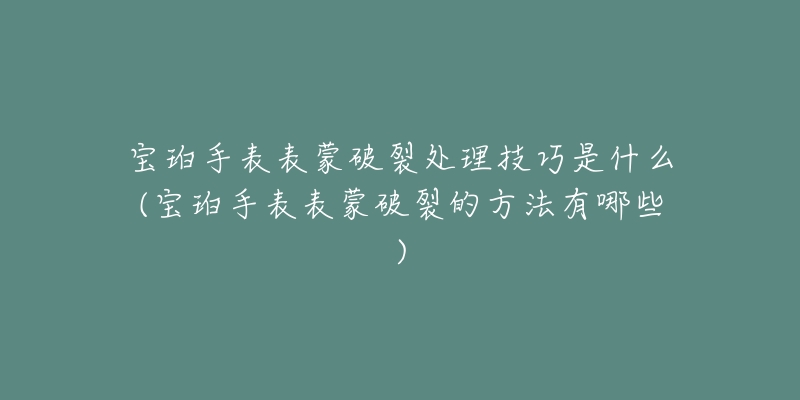 宝珀手表表蒙破裂处理技巧是什么(宝珀手表表蒙破裂的方法有哪些)