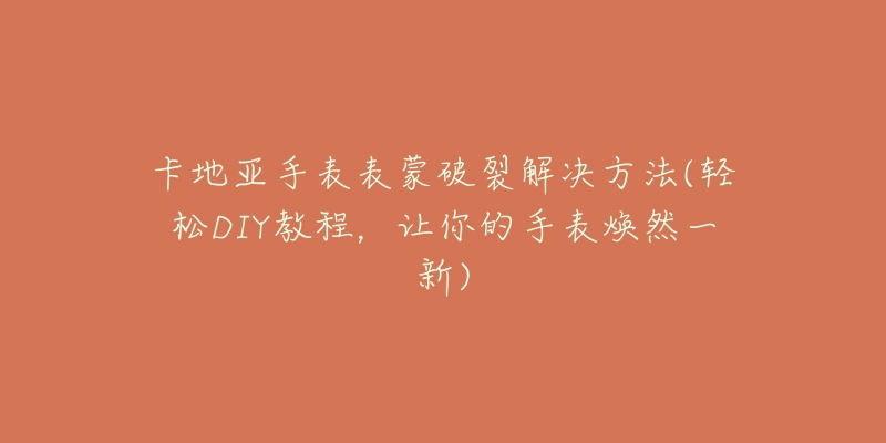 卡地亚手表表蒙破裂解决方法(轻松DIY教程，让你的手表焕然一新)