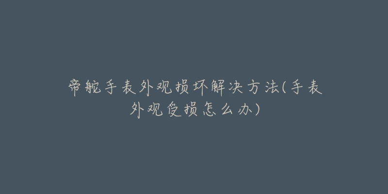 帝舵手表外观损坏解决方法(手表外观受损怎么办)