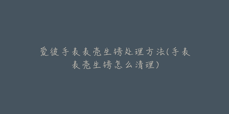 爱彼手表表壳生锈处理方法(手表表壳生锈怎么清理)