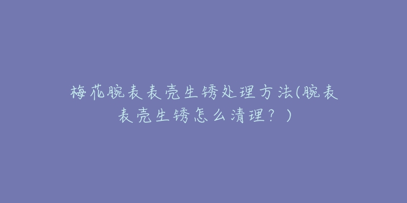 梅花腕表表壳生锈处理方法(腕表表壳生锈怎么清理？)