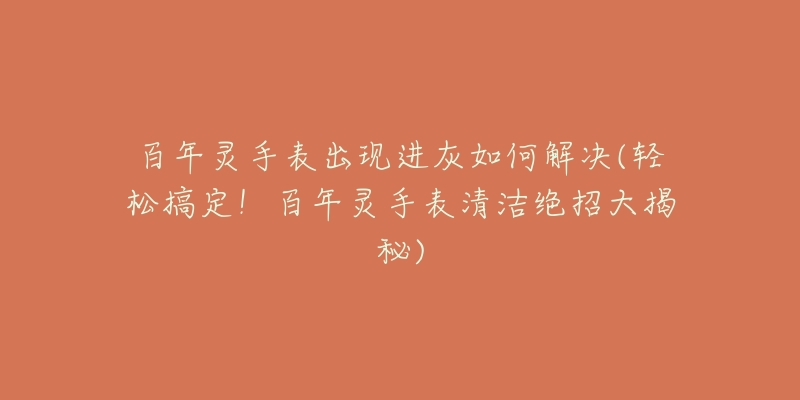 百年灵手表出现进灰如何解决(轻松搞定！百年灵手表清洁绝招大揭秘)