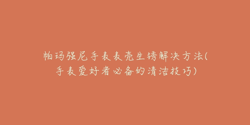 帕玛强尼手表表壳生锈解决方法(手表爱好者必备的清洁技巧)