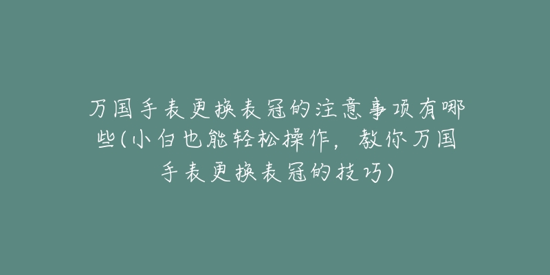 万国手表更换表冠的注意事项有哪些(小白也能轻松操作，教你万国手表更换表冠的技巧)