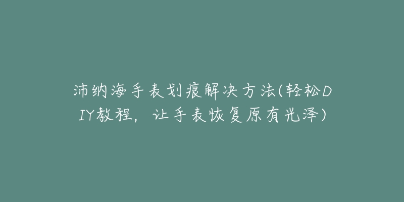 沛纳海手表划痕解决方法(轻松DIY教程，让手表恢复原有光泽)