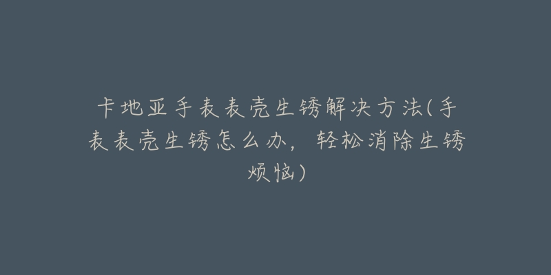 卡地亚手表表壳生锈解决方法(手表表壳生锈怎么办，轻松消除生锈烦恼)