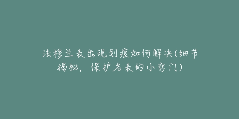 法穆兰表出现划痕如何解决(细节揭秘，保护名表的小窍门)