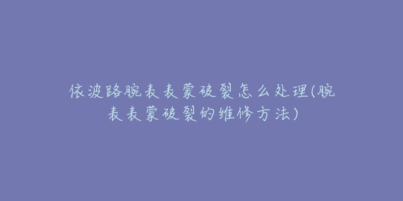 依波路腕表表蒙破裂怎么处理(腕表表蒙破裂的维修方法)