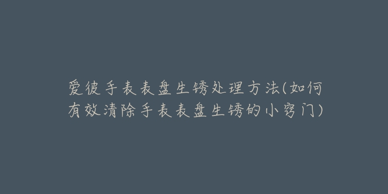 爱彼手表表盘生锈处理方法(如何有效清除手表表盘生锈的小窍门)