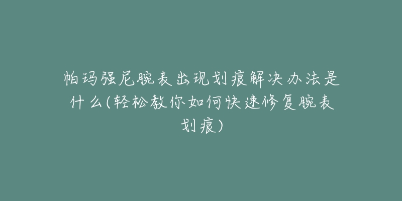 帕玛强尼腕表出现划痕解决办法是什么(轻松教你如何快速修复腕表划痕)